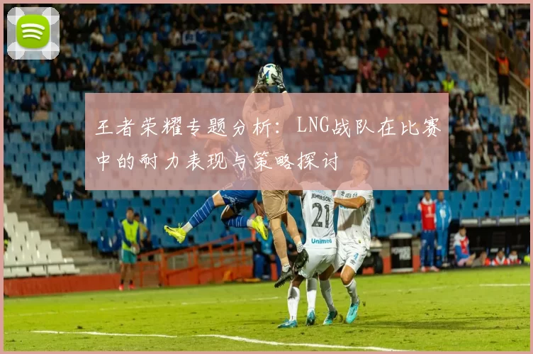 王者荣耀专题分析:LNG战队在比赛中的耐力表现与策略探讨