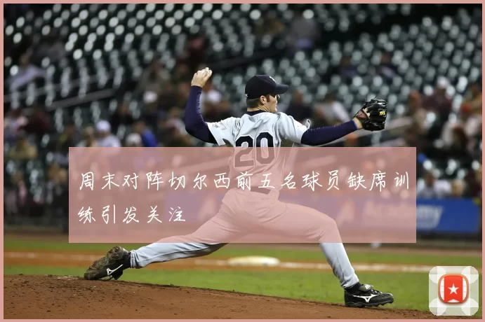 周末对阵切尔西前五名球员缺席训练引发关注