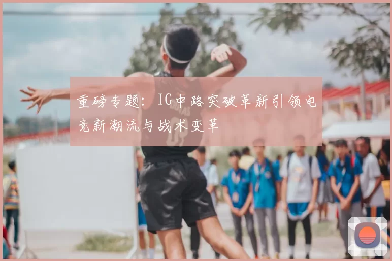 重磅专题:IG中路突破革新引领电竞新潮流与战术变革