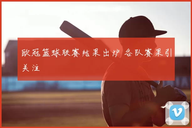 欧冠篮球联赛结果出炉 各队赛果引关注