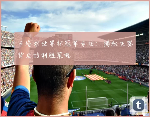 卡塔尔世界杯冠军专访:揭秘决赛背后的制胜策略