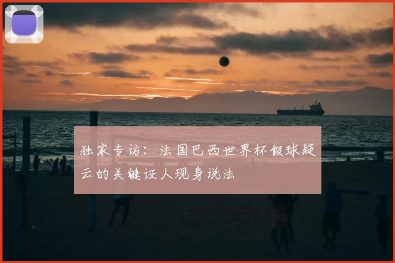 独家专访:法国巴西世界杯假球疑云的关键证人现身说法