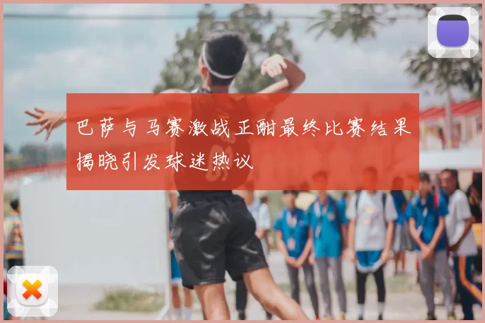 巴萨与马赛激战正酣最终比赛结果揭晓引发球迷热议