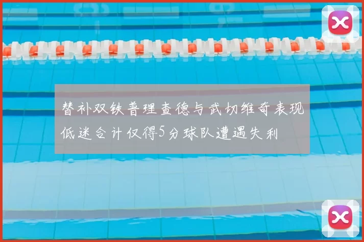 替补双铁普理查德与武切维奇表现低迷合计仅得5分球队遭遇失利