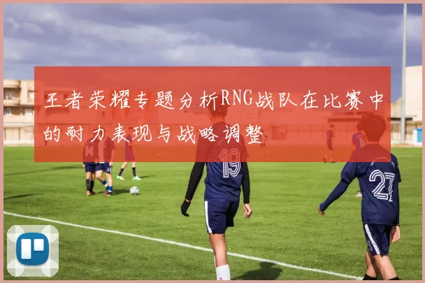 王者荣耀专题分析RNG战队在比赛中的耐力表现与战略调整