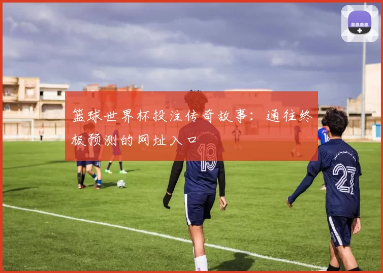 篮球世界杯投注传奇故事：通往终极预测的网址入口