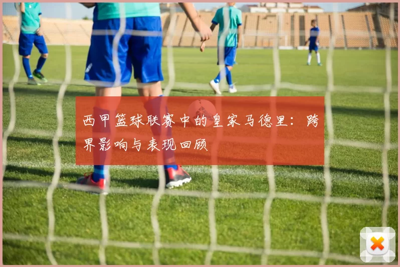 西甲篮球联赛中的皇家马德里：跨界影响与表现回顾