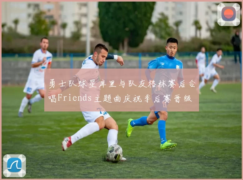 勇士队球星库里与队友格林赛后合唱Friends主题曲庆祝季后赛晋级