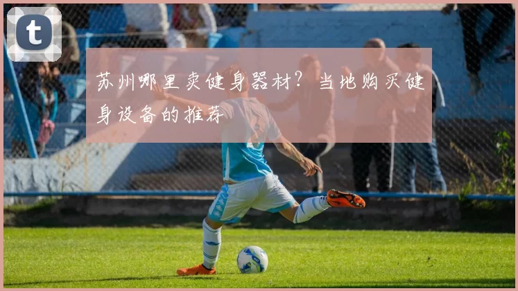 苏州哪里卖健身器材?当地购买健身设备的推荐