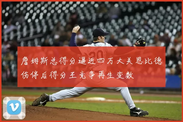 詹姆斯总得分逼近四万大关恩比德伤停后得分王竞争再生变数