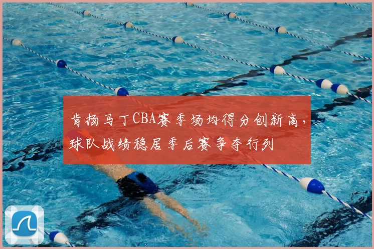 肯扬马丁CBA赛季场均得分创新高，球队战绩稳居季后赛争夺行列