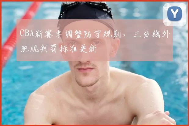 CBA新赛季调整防守规则,三分线外犯规判罚标准更新