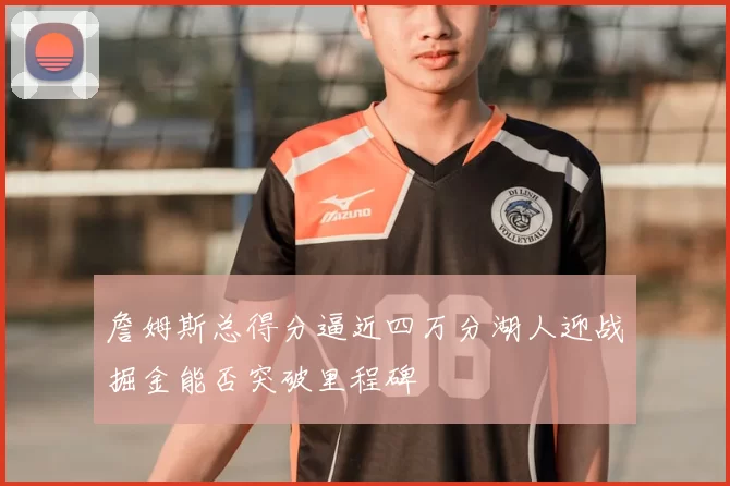詹姆斯总得分逼近四万分湖人迎战掘金能否突破里程碑