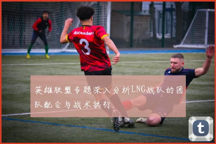 英雄联盟专题深入分析LNG战队的团队配合与战术执行