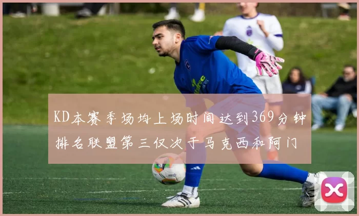 KD本赛季场均上场时间达到369分钟排名联盟第三仅次于马克西和阿门
