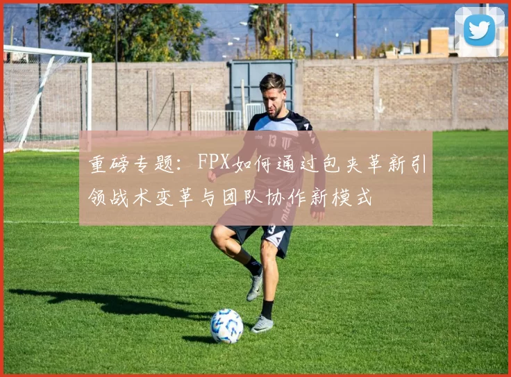 重磅专题：FPX如何通过包夹革新引领战术变革与团队协作新模式