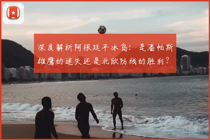 深度解析阿根廷平冰岛:是潘帕斯雄鹰的迷失还是北欧防线的胜利?
