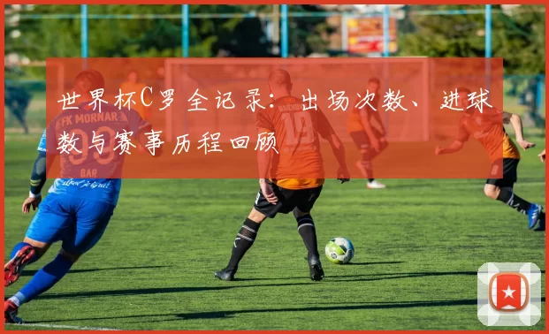 世界杯C罗全记录：出场次数、进球数与赛事历程回顾