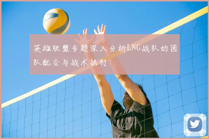 英雄联盟专题深入分析LNG战队的团队配合与战术执行