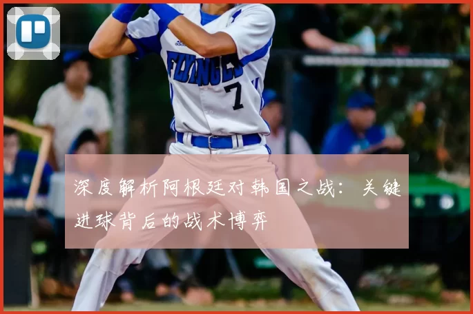 深度解析阿根廷对韩国之战:关键进球背后的战术博弈