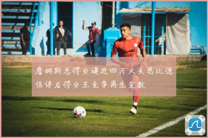 詹姆斯总得分逼近四万大关恩比德伤停后得分王竞争再生变数
