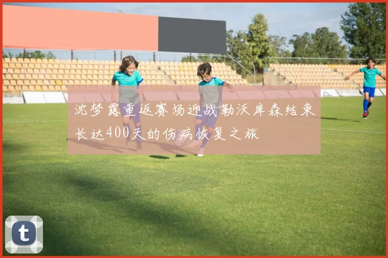 沈梦露重返赛场迎战勒沃库森结束长达400天的伤病恢复之旅