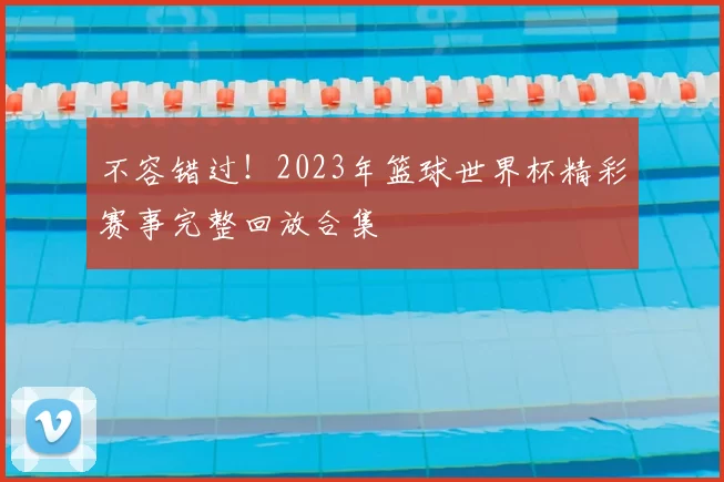 不容错过!2023年篮球世界杯精彩赛事完整回放合集