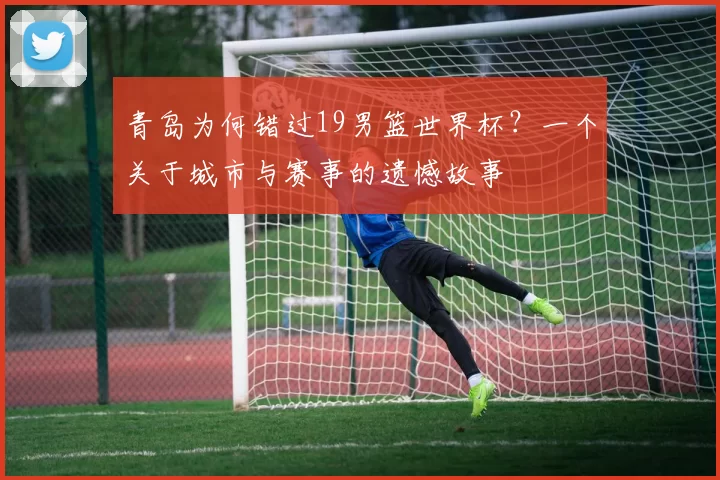 青岛为何错过19男篮世界杯？一个关于城市与赛事的遗憾故事