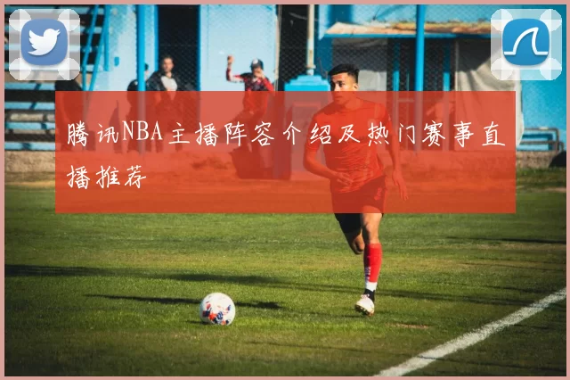 腾讯NBA主播阵容介绍及热门赛事直播推荐
