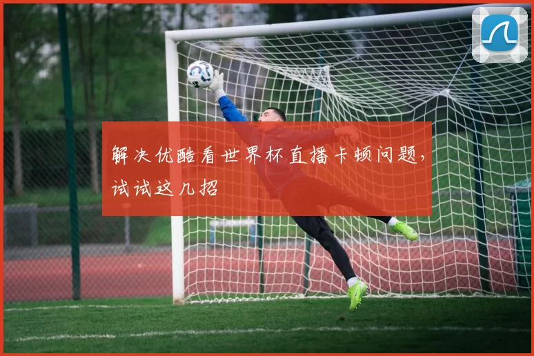 解决优酷看世界杯直播卡顿问题，试试这几招