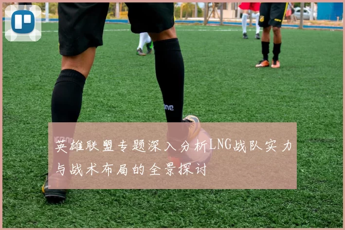英雄联盟专题深入分析LNG战队实力与战术布局的全景探讨