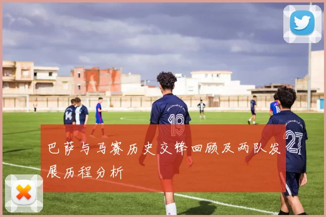 巴萨与马赛历史交锋回顾及两队发展历程分析