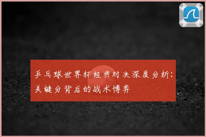 乒乓球世界杯经典对决深度分析：关键分背后的战术博弈