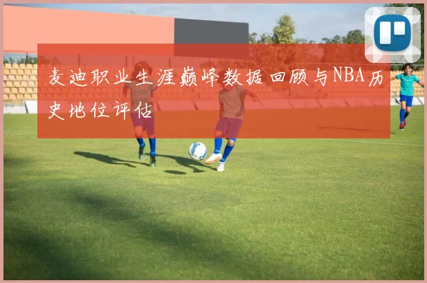 麦迪职业生涯巅峰数据回顾与NBA历史地位评估