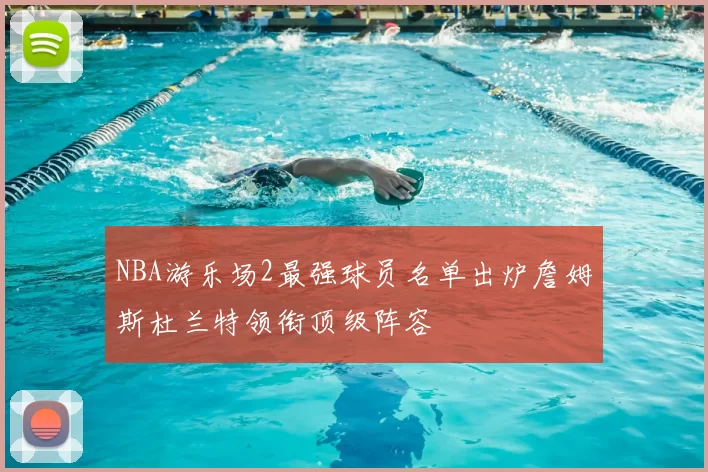 NBA游乐场2最强球员名单出炉詹姆斯杜兰特领衔顶级阵容