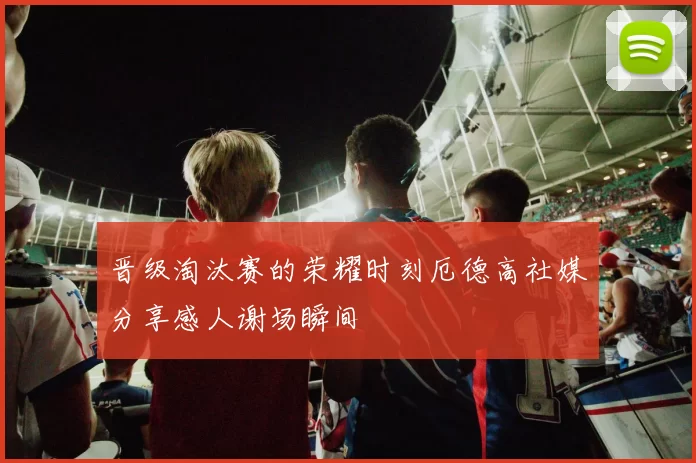 晋级淘汰赛的荣耀时刻厄德高社媒分享感人谢场瞬间