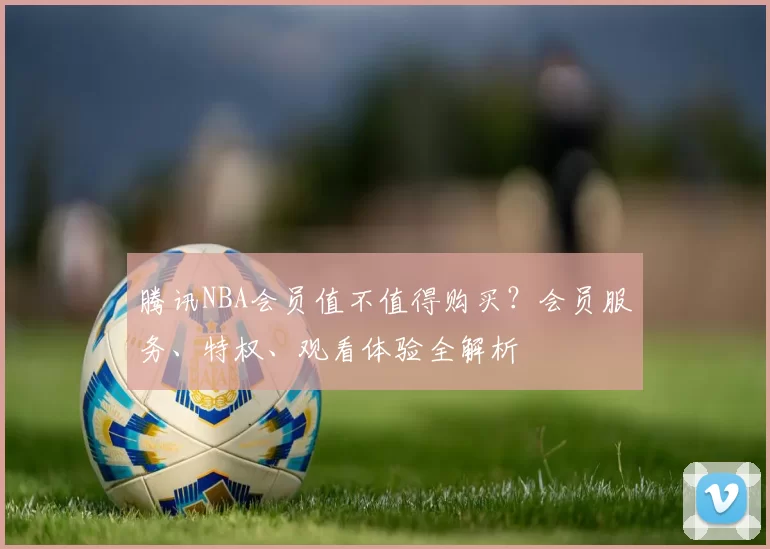 腾讯NBA会员值不值得购买?会员服务、特权、观看体验全解析