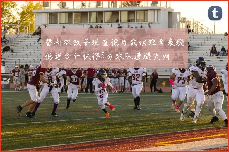 替补双铁普理查德与武切维奇表现低迷合计仅得5分球队遭遇失利