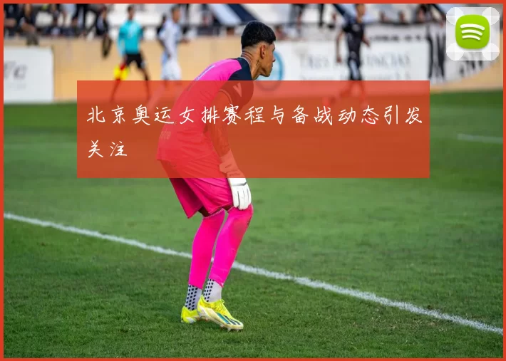 北京奥运女排赛程与备战动态引发关注