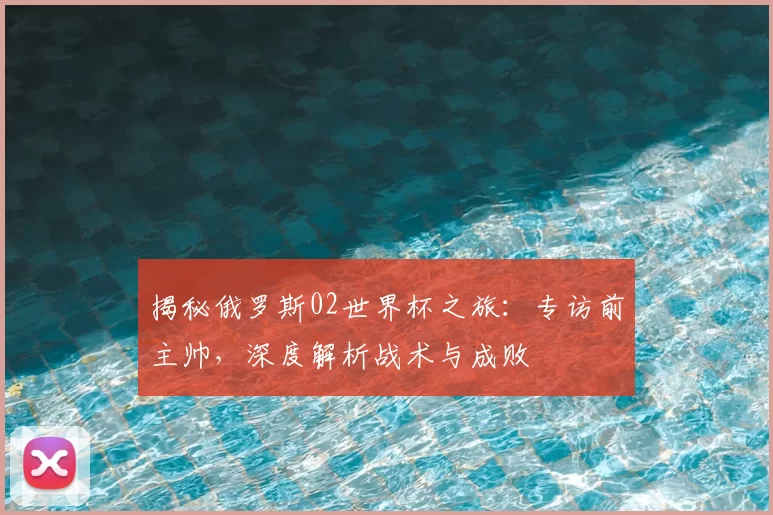 揭秘俄罗斯02世界杯之旅:专访前主帅,深度解析战术与成败