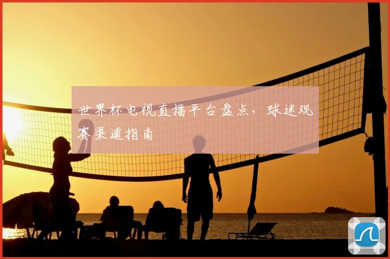 世界杯电视直播平台盘点，球迷观赛渠道指南