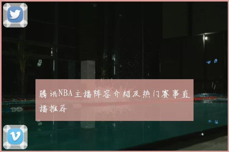 腾讯NBA主播阵容介绍及热门赛事直播推荐