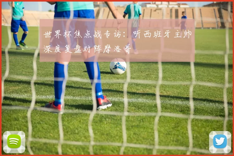 世界杯焦点战专访:听西班牙主帅深度复盘对阵摩洛哥