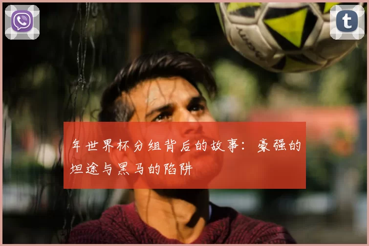 年世界杯分组背后的故事:豪强的坦途与黑马的陷阱