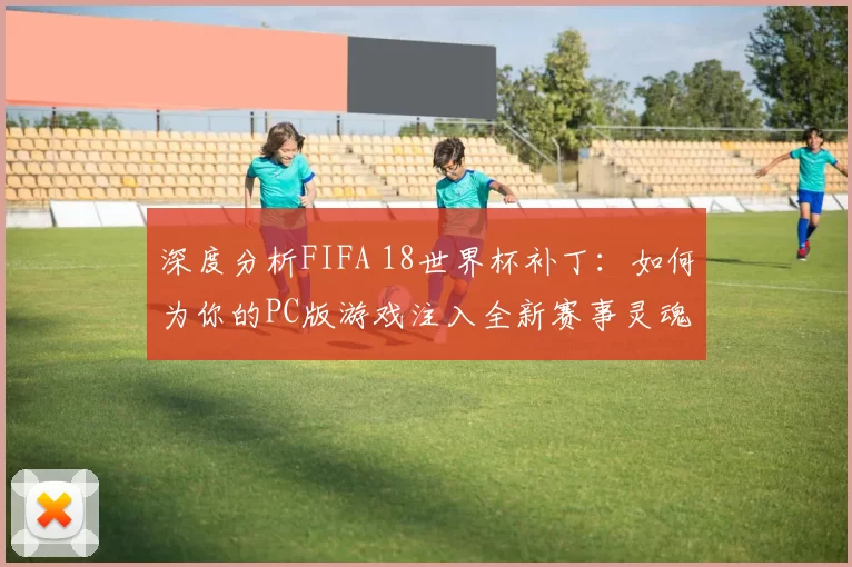 深度分析FIFA 18世界杯补丁:如何为你的PC版游戏注入全新赛事灵魂