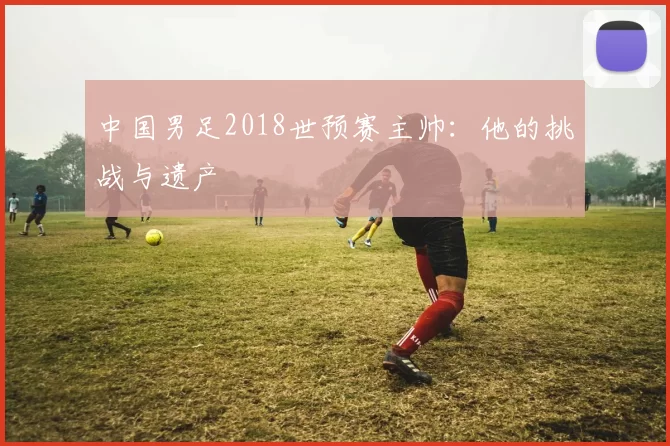 中国男足2018世预赛主帅:他的挑战与遗产