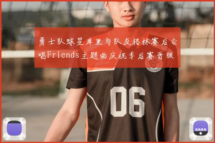 勇士队球星库里与队友格林赛后合唱Friends主题曲庆祝季后赛晋级