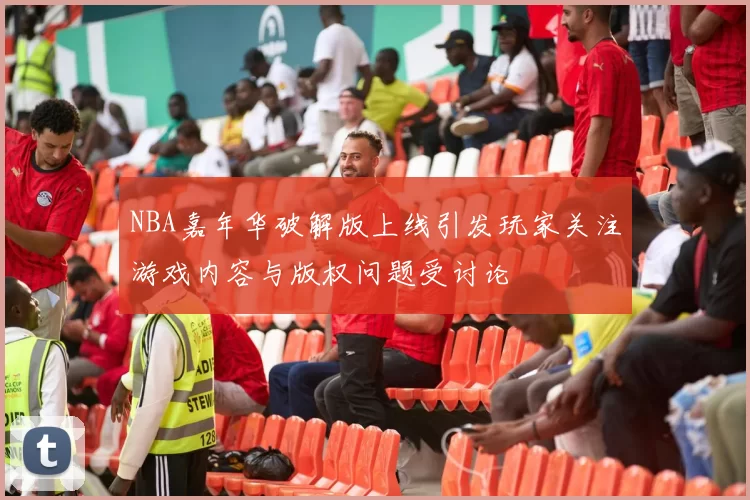 NBA嘉年华破解版上线引发玩家关注游戏内容与版权问题受讨论