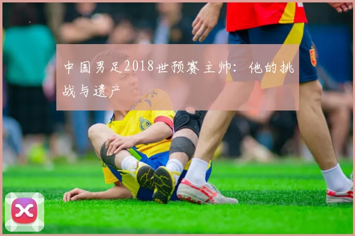 中国男足2018世预赛主帅:他的挑战与遗产