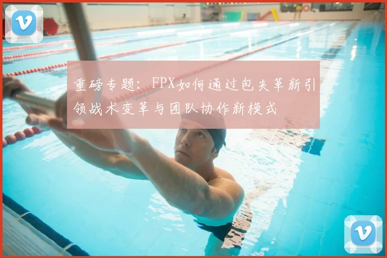 重磅专题:FPX如何通过包夹革新引领战术变革与团队协作新模式